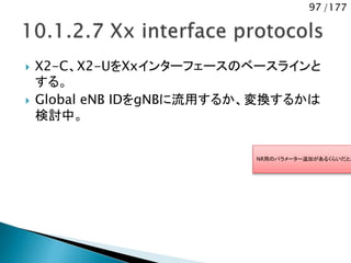 97 /177
 X2-C、X2-UをXxインターフェースのベースラインと
する。
 Global eNB IDをgNBに流用するか、変換するかは
検討中。
NR用のパラメーター追加があるくらいだと思
 