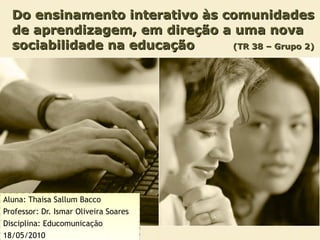 Do ensinamento interativo às comunidades de aprendizagem, em direção a uma nova sociabilidade na educação  (TR 38 – Grupo 2) Aluna: Thaisa Sallum Bacco Professor: Dr. Ismar Oliveira Soares Disciplina: Educomunicação 18/05/2010 