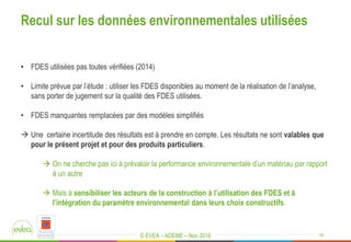 © EVEA - ADEME – Nov 2016
• FDES utilisées pas toutes vérifiées (2014)
• Limite prévue par l’étude : utiliser les FDES disponibles au moment de la réalisation de l’analyse,
sans porter de jugement sur la qualité des FDES utilisées.
• FDES manquantes remplacées par des modèles simplifiés
 Une certaine incertitude des résultats est à prendre en compte. Les résultats ne sont valables que
pour le présent projet et pour des produits particuliers.
 On ne cherche pas ici à prévaloir la performance environnementale d’un matériau par rapport
à un autre
 Mais à sensibiliser les acteurs de la construction à l’utilisation des FDES et à
l’intégration du paramètre environnemental dans leurs choix constructifs.
16
Recul sur les données environnementales utilisées
 