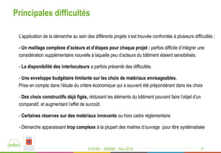 © EVEA - ADEME – Nov 2016
Principales difficultés
20
L’application de la démarche au sein des différents projets s’est trouvée confrontée à plusieurs difficultés :
- Un maillage complexe d’acteurs et d’étapes pour chaque projet : parfois difficile d’intégrer une
considération supplémentaire nouvelle à laquelle peu d’acteurs du bâtiment étaient sensibilisés.
- La disponibilité des interlocuteurs a parfois présenté des difficultés.
- Une enveloppe budgétaire limitante sur les choix de matériaux envisageables.
Prise en compte dans l’étude du critère économique qui a souvent été prépondérant dans les choix
- Des choix constructifs déjà figés, réduisant les éléments du bâtiment pouvant faire l’objet d’un
comparatif, et augmentant l’effet de surcoût.
- Certaines réserves sur des matériaux innovants ou hors cadre réglementaire
- Démarche apparaissant trop complexe à la plupart des maitres d’ouvrage pour être systématisée
 