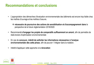 © EVEA - ADEME – Nov 2016
Recommandations et conclusions
21
• L’appropriation des démarches d’évaluation environnementale des bâtiments est encore trop faible chez
les maîtres d’ouvrage et les maîtres d’oeuvre.
 nécessaire de poursuivre des actions de sensibilisation et d’accompagnement dans la
perspective de la future réglementation 2018/2020
• Recommandé d’engager les projets de comparatifs suffisamment en amont, afin de permettre de
réels leviers d’optimisation environnementale
• En cas de concours, intérêt de solliciter les informations nécessaires à l’analyse
environnementale dès cette phase, afin de pouvoir l ’intégrer dans la notation.
• Intérêt d’appliquer cette approche à la rénovation
 