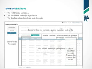 MensajesEnviados
•    Ver Histórico de Mensajes,
•    Ver y Cancelar Mensajes agendados,
•    Ver detalles sobre el envío de cada Mensaje.




                              Buscar o filtrar los mensajes que se muestran en la grilla


                                                 Puede cancelar un envío antes de que sea
                                                                procesado

    Selección de
     mensajes

                                         Grilla con los mensajes ya ingresados Estado
                                                                              actual del
                                                                              mensaje:
                                                                             Enviado, Ca
                                                                             ncelado, Co
                                                                               n Error
 
