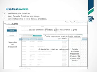 BroadcastEnviados
•    Ver Histórico de Broadcast,
•    Ver y Cancelar Broadcast agendados,
•    Ver detalles sobre el envío de cada Broadcast.




                              Buscar o filtrar los broadcast que se muestran en la grilla


                                                Puede cancelar un envío antes de que sea
                                                               procesado

     Selección
        de
     broadcast
                                         Grilla con los broadcast ya ingresados Estado
                                                                               actual del
                                                                               broadcast:
                                                                              Enviado, Ca
                                                                              ncelado, Co
                                                                                 n Error
 