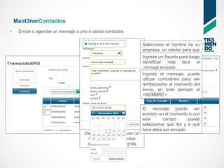 Mant3nerContactos
•    Enviar o agendar un mensaje a uno o varios contactos


                                                                   Seleccione el nombre de su
                                                                   empresa, un celular para que
                                                                   le respondan o un para luego
                                                                   Ingrese un Asunto código de
                                                                   Tr3mendoSMS
                                                                   identificar más fácil el
                                                                   mensaje enviado
                                                                   Ingrese el mensaje, puede
                                                                   utilizar comodines para ser
                                                                   remplazados al momento del
                                                                   envío, en este ejemplo el
                                                                   <NOMBRE>


                                                                   El mensaje puede ser
                                                                   enviado en el momento o con
                                                                   este      campo       puede
                                                                   seleccionar qué día y a qué
                                                                   hora debe ser enviado
                                     Desde aquí puede enviar un
                                      mensaje a los contactos
                                      seleccionados en la grilla
 