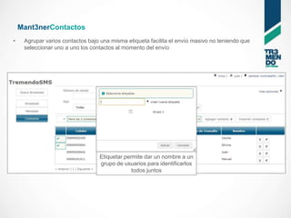 Mant3nerContactos
•    Agrupar varios contactos bajo una misma etiqueta facilita el envío masivo no teniendo que
     seleccionar uno a uno los contactos al momento del envío




                                  Etiquetar permite dar un nombre a un
                                  grupo de usuarios para identificarlos
                                               todos juntos
 