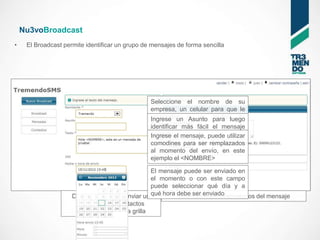 Nu3voBroadcast
•    El Broadcast permite identificar un grupo de mensajes de forma sencilla




                                                   Seleccione el nombre de su
                                                   empresa, un celular para que le
                                                   respondan o un códigoluego
                                                   Ingrese un Asunto para      de
                                                   Tr3mendoSMS fácil el mensaje
                                                   identificar más
                                                   enviado el mensaje, puede utilizar
                                                   Ingrese
                                                   comodines para ser remplazados
                                                   al momento del envío, en este
                                                   ejemplo el <NOMBRE>

                                                El mensaje puede ser enviado en
                                                el momento o con este campo
                                                puede seleccionar qué día y a
                     Desde aquí puede enviar un qué hora debe ser enviado
                                                         Seleccione los destinatarios del mensaje
                      mensaje a los contactos
                      seleccionados en la grilla
 