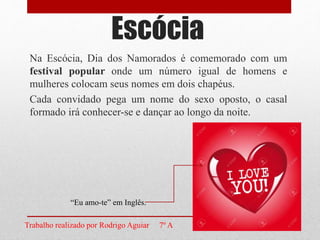 Na Escócia, Dia dos Namorados é comemorado com um
festival popular onde um número igual de homens e
mulheres colocam seus nomes em dois chapéus.
Cada convidado pega um nome do sexo oposto, o casal
formado irá conhecer-se e dançar ao longo da noite.
Escócia
“Eu amo-te” em Inglês.
Trabalho realizado por Rodrigo Aguiar 7º A
 