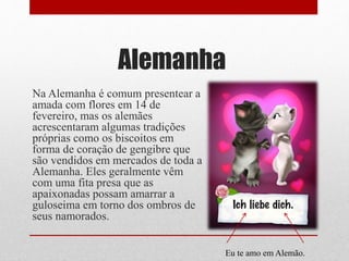 Alemanha
Na Alemanha é comum presentear a
amada com flores em 14 de
fevereiro, mas os alemães
acrescentaram algumas tradições
próprias como os biscoitos em
forma de coração de gengibre que
são vendidos em mercados de toda a
Alemanha. Eles geralmente vêm
com uma fita presa que as
apaixonadas possam amarrar a
guloseima em torno dos ombros de
seus namorados.
Eu te amo em Alemão.
 