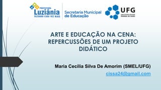 ARTE E EDUCAÇÃO NA CENA:
REPERCUSSÕES DE UM PROJETO
DIDÁTICO
Maria Cecília Silva De Amorim (SMEL/UFG)
cissa24@gmail.com
 
