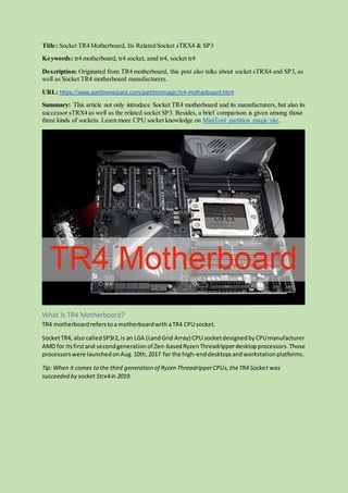 Title: Socket TR4 Motherboard, Its Related Socket sTRX4 & SP3
Keywords: tr4 motherboard, tr4 socket, amd tr4, socket tr4
Description: Originated from TR4 motherboard, this post also talks about socket sTRX4 and SP3, as
well as Socket TR4 motherboard manufacturers.
URL: https://www.partitionwizard.com/partitionmagic/tr4-motherboard.html
Summary: This article not only introduce Socket TR4 motherboard and its manufacturers, but also its
successor sTRX4 as well as the related socket SP3. Besides, a brief comparison is given among those
three kinds of sockets. Learn more CPU socket knowledge on MiniTool partition magic site.
What Is TR4 Motherboard?
TR4 motherboardreferstoa motherboardwith aTR4 CPU socket.
SocketTR4, also calledSP3r2,is an LGA (LandGrid Array) CPU socketdesignedbyCPUmanufacturer
AMD for itsfirstand secondgenerationof Zen-basedRyzenThreadripperdesktopprocessors.Those
processorswere launchedonAug.10th,2017 for the high-enddesktopsandworkstationplatforms.
Tip: When it comes to the third generation of Ryzen ThreadripperCPUs,theTR4 Socket was
succeeded by socket Strx4in 2019.
 