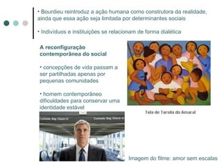 Bourdieu reintroduz a ação humana como construtora da realidade, ainda que essa ação seja limitada por determinantes sociais Indivíduos e instituições se relacionam de forma dialética A reconfiguração contemporânea do social concepções de vida passam a ser partilhadas apenas por pequenas comunidades homem contemporâneo dificuldades para conservar uma identidade estável Imagem do filme: amor sem escalas 