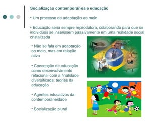 Socialização contemporânea e educação Um processo de adaptação ao meio Educação seria sempre reprodutora, colaborando para que os indivíduos se inserissem passivamente em uma realidade social cristalizada Não se fala em adaptação ao meio, mas em relação ativa Concepção de educação como desenvolvimento relacional com a finalidade diversificada: teorias da educação Agentes educativos da contemporaneidade Socialização plural 