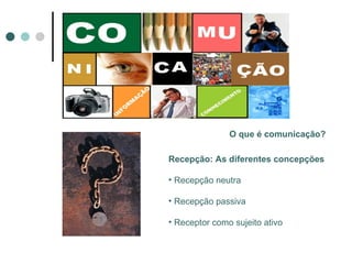 O que é comunicação? Recepção: As diferentes concepções Recepção neutra Recepção passiva Receptor como sujeito ativo 