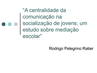 “ A centralidade da comunicação na socialização de jovens: um estudo sobre mediação escolar” Rodrigo Pelegrino Ratier 