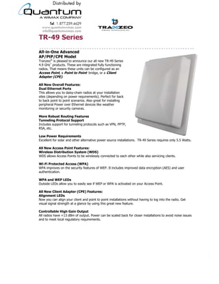 TR-49 Series
All-in-One Advanced
AP/PtP/CPE Model
Tranzeo® is pleased to announce our all new TR-49 Series
4.9 GHz* products. These are integrated fully functioning
radios. That means these units can be configured as an
Access Point, a Point to Point bridge, or a Client
Adapter (CPE).

All New Overall Features:
Dual Ethernet Ports
This allows you to daisy-chain radios at your installation
sites (depending on power requirements). Perfect for back
to back point to point scenarios. Also great for installing
peripheral Power over Ethernet devices like weather
monitoring or security cameras.

More Robust Routing Features
Tunneling Protocol Support
Includes support for tunneling protocols such as VPN, PPTP,
RSA, etc.

Low Power Requirements
Excellent for solar and other alternative power source installations. TR-49 Series requires only 5.5 Watts.

All New Access Point Features:
Wireless Distribution System (WDS)
WDS allows Access Points to be wirelessly connected to each other while also servicing clients.

Wi-Fi Protected Access (WPA)
WPA improves on the security features of WEP. It includes improved data encryption (AES) and user
authentication.

WPA and WEP LEDs
Outside LEDs allow you to easily see if WEP or WPA is activated on your Access Point.

All New Client Adapter (CPE) Features:
Alignment LEDs
Now you can align your client and point to point installations without having to log into the radio. Get
visual signal strength at a glance by using this great new feature.

Controllable High Gain Output
All radios have +13 dBm of output. Power can be scaled back for closer installations to avoid noise issues
and to meet local regulatory requirements.




                                     19473 Fraser Way, Pitt Meadows, BC, Canada V3Y 2V4
                   T: 604.460.6002 • F: 604.460.6005 • Toll Free: 1.866.872.6936 • Website: www.tranzeo.com
                                 © Tranzeo Wireless Technologies. All rights reserved. E & OE.
                                                                                                                                                         TR0001-3
       Tranzeo Wireless Technologies Inc., Tranzeo Wireless, Tranzeo, and the Tranzeo logo are registered trademarks of Tranzeo Wireless Technologies Inc.
 