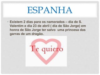 ESPANHA
• Existem 2 dias para os namorados – dia de S.
Valentim e dia 23 de abril ( dia de São Jorge) em
honra de São Jorge ter salvo uma princesa das
garras de um dragão.
 