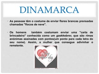 DINAMARCA
• As pessoas têm o costume de enviar flores brancas prensadas
chamadas "flocos de neve".
• Os homens também costumam enviar uma "carta de
brincadeira" conhecida como um gaekkebrev, que são rimas
anónimas assinadas com pontos(um ponto para cada letra do
seu nome). Assim, a mulher que consegue adivinhar o
remetente.
 