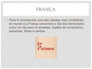 FRANÇA
• Paris é considerada uma das cidades mais românticas
do mundo e a França comemora o Dia dos Namorados
como um dia para os amantes, repleta de romantismo,
presentes, flores e cartões.
 