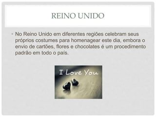 REINO UNIDO
• No Reino Unido em diferentes regiões celebram seus
próprios costumes para homenagear este dia, embora o
envio de cartões, flores e chocolates é um procedimento
padrão em todo o país.
 