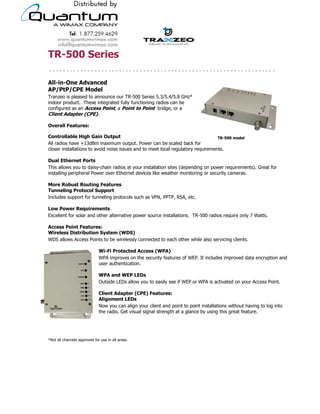 TR-500 Series

All-in-One Advanced
AP/PtP/CPE Model
Tranzeo is pleased to announce our TR-500 Series 5.3/5.4/5.8 GHz*
indoor product. These integrated fully functioning radios can be
configured as an Access Point, a Point to Point bridge, or a
Client Adapter (CPE).

Overall Features:

Controllable High Gain Output                                                     TR-500 model
All radios have +13dBm maximum output. Power can be scaled back for
closer installations to avoid noise issues and to meet local regulatory requirements.

Dual Ethernet Ports
This allows you to daisy-chain radios at your installation sites (depending on power requirements). Great for
installing peripheral Power over Ethernet devices like weather monitoring or security cameras.

More Robust Routing Features
Tunneling Protocol Support
Includes support for tunneling protocols such as VPN, PPTP, RSA, etc.

Low Power Requirements
Excellent for solar and other alternative power source installations. TR-500 radios require only 7 Watts.

Access Point Features:
Wireless Distribution System (WDS)
WDS allows Access Points to be wirelessly connected to each other while also servicing clients.

                              Wi-Fi Protected Access (WPA)
                              WPA improves on the security features of WEP. It includes improved data encryption and
                              user authentication.

                              WPA and WEP LEDs
                              Outside LEDs allow you to easily see if WEP or WPA is activated on your Access Point.

                              Client Adapter (CPE) Features:
                              Alignment LEDs
                              Now you can align your client and point to point installations without having to log into
                              the radio. Get visual signal strength at a glance by using this great feature.




*Not all channels approved for use in all areas.




                                          19473 Fraser Way, Pitt Meadows, BC, Canada V3Y 2V4
                        T: 604.460.6002 • F: 604.460.6005 • Toll Free: 1.866.872.6936 • Website: www.tranzeo.com
                                      © Tranzeo Wireless Technologies. All rights reserved. E & OE.
                                                                                                                   TR0073-01
 