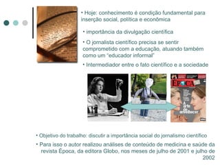 Hoje: conhecimento é condição fundamental para inserção social, política e econômica importância da divulgação científica O jornalista científico precisa se sentir comprometido com a educação, atuando também como um “educador informal” Intermediador entre o fato científico e a sociedade Objetivo do trabalho: discutir a importância social do jornalismo científico Para isso o autor realizou análises de conteúdo de medicina e saúde da revista Época, da editora Globo, nos meses de julho de 2001 e julho de 2002 