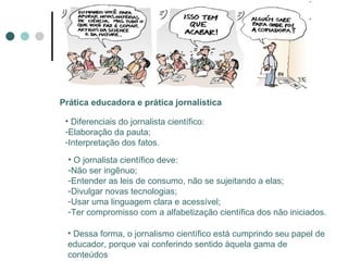 Prática educadora e prática jornalística Diferenciais do jornalista científico: Elaboração da pauta; Interpretação dos fatos. O jornalista científico deve: Não ser ingênuo; Entender as leis de consumo, não se sujeitando a elas; Divulgar novas tecnologias; Usar uma linguagem clara e acessível; Ter compromisso com a alfabetização científica dos não iniciados. Dessa forma, o jornalismo científico está cumprindo seu papel de educador, porque vai conferindo sentido àquela gama de conteúdos 