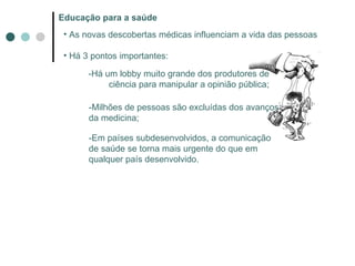 Educação para a saúde As novas descobertas médicas influenciam a vida das pessoas Há 3 pontos importantes: -Há um lobby muito grande dos produtores de ciência para manipular a opinião pública; -Milhões de pessoas são excluídas dos avanços da medicina; -Em países subdesenvolvidos, a comunicação de saúde se torna mais urgente do que em qualquer país desenvolvido. 