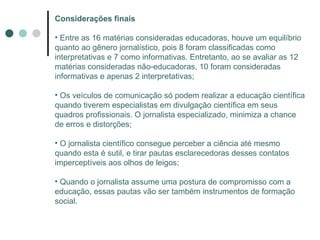 Considerações finais Entre as 16 matérias consideradas educadoras, houve um equilíbrio quanto ao gênero jornalístico, pois 8 foram classificadas como interpretativas e 7 como informativas. Entretanto, ao se avaliar as 12 matérias consideradas não-educadoras, 10 foram consideradas informativas e apenas 2 interpretativas; Os veículos de comunicação só podem realizar a educação científica quando tiverem especialistas em divulgação científica em seus quadros profissionais. O jornalista especializado, minimiza a chance de erros e distorções; O jornalista científico consegue perceber a ciência até mesmo quando esta é sutil, e tirar pautas esclarecedoras desses contatos imperceptíveis aos olhos de leigos; Quando o jornalista assume uma postura de compromisso com a educação, essas pautas vão ser também instrumentos de formação social. 