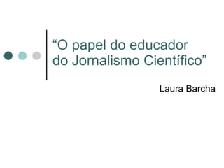 “ O papel do educador do Jornalismo Científico” Laura Barcha 