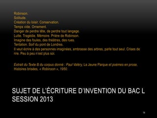 Robinson.
Solitude.
Création du loisir. Conservation.
Temps vide. Ornement.
Danger de perdre tête, de perdre tout langage.
Lutte. Tragédie. Mémoire. Prière de Robinson.
Imagine des foules, des théâtres, des rues.
Tentation. Soif du pont de Londres.
Il veut écrire à des personnes imaginées, embrasse des arbres, parle tout seul. Crises de
rire. Peu à peu n’est plus soi.
Extrait du Texte B du corpus donné : Paul Valéry, La Jeune Parque et poèmes en prose,
Histoires brisées, « Robinson », 1950.

SUJET DE L’ÉCRITURE D’INVENTION DU BAC L
SESSION 2013
14

 