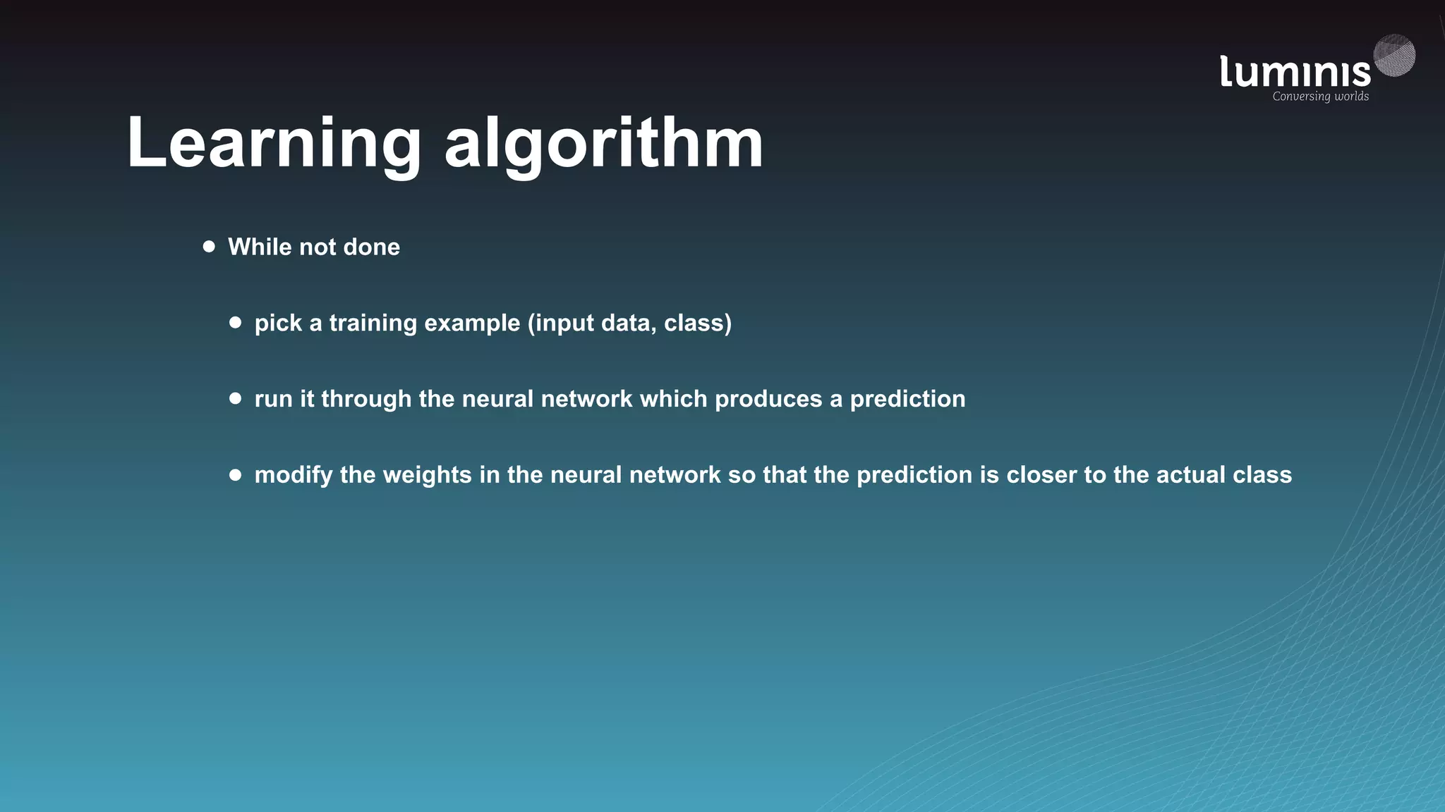 Learning algorithm
• While not done
• pick a training example (input data, class)
• run it through the neural network which produces a prediction
• modify the weights in the neural network so that the prediction is closer to the actual class
 