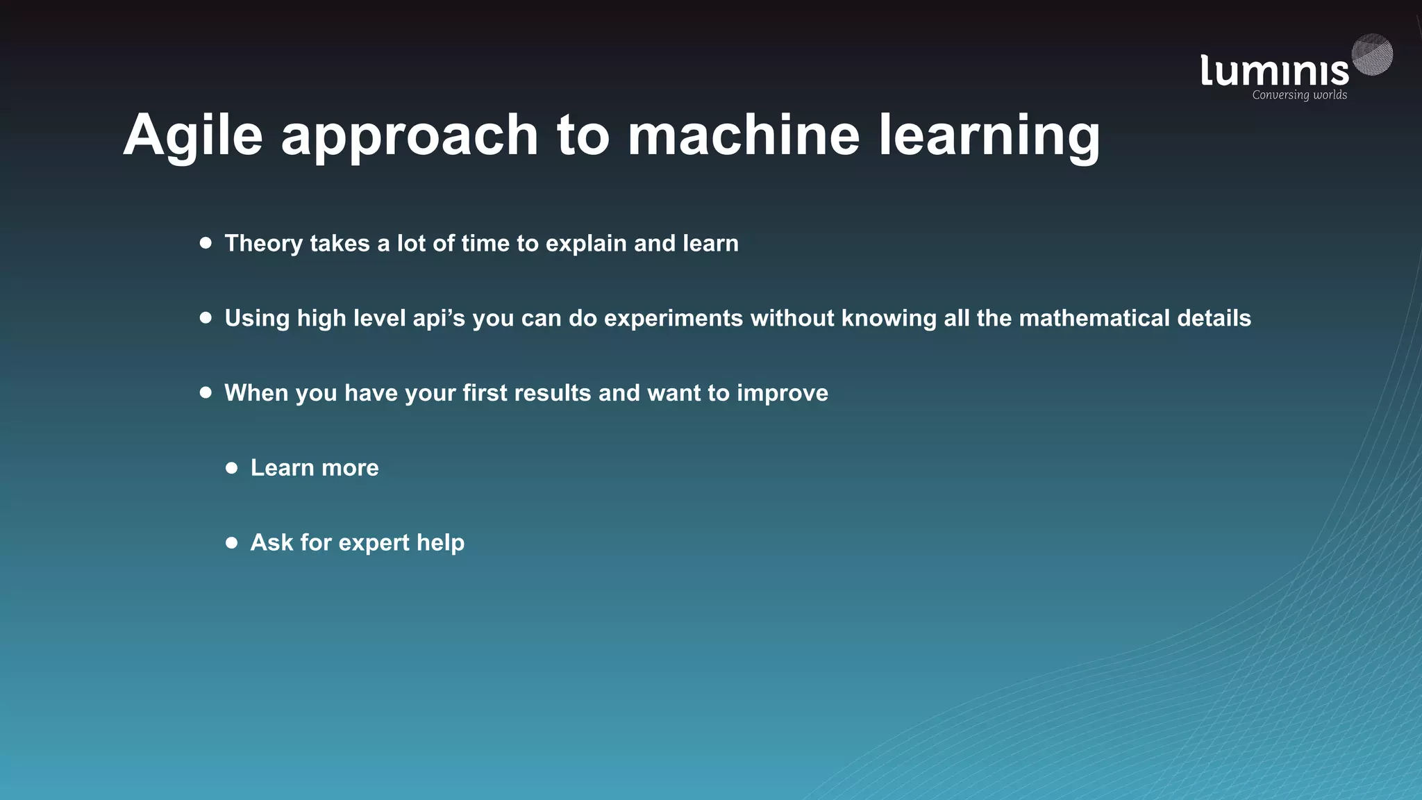 Agile approach to machine learning
• Theory takes a lot of time to explain and learn
• Using high level api’s you can do experiments without knowing all the mathematical details
• When you have your first results and want to improve
• Learn more
• Ask for expert help
 