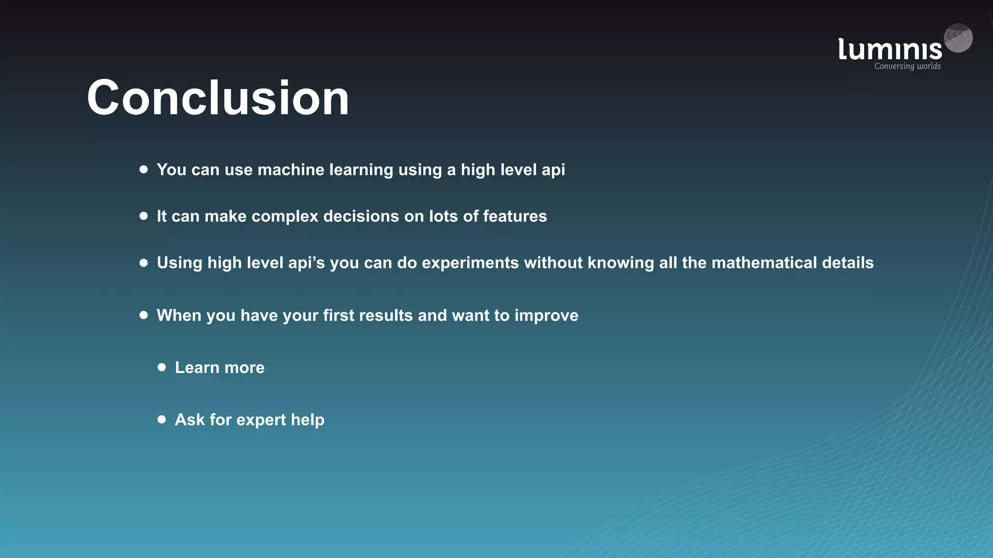 Conclusion
• You can use machine learning using a high level api
• It can make complex decisions on lots of features
• Using high level api’s you can do experiments without knowing all the mathematical details
• When you have your first results and want to improve
• Learn more
• Ask for expert help
 