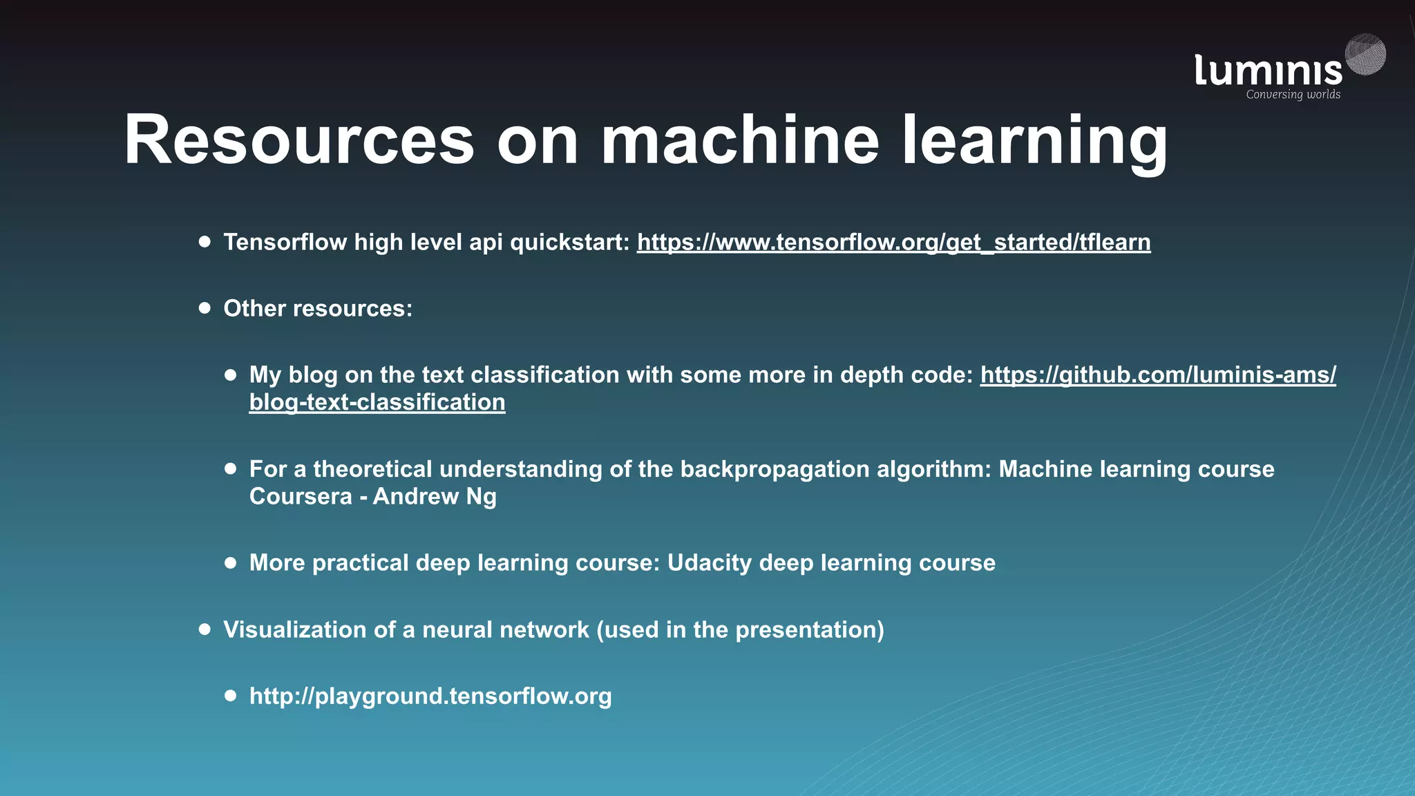 Resources on machine learning
• Tensorflow high level api quickstart: https://www.tensorflow.org/get_started/tflearn
• Other resources:
• My blog on the text classification with some more in depth code: https://github.com/luminis-ams/
blog-text-classification
• For a theoretical understanding of the backpropagation algorithm: Machine learning course
Coursera - Andrew Ng
• More practical deep learning course: Udacity deep learning course
• Visualization of a neural network (used in the presentation)
• http://playground.tensorflow.org
 