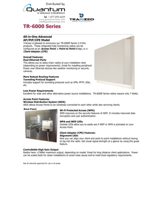 TR-6000 Series
All-in-One Advanced
AP/PtP/CPE Model
Tranzeo is pleased to announce our TR-6000f Series 2.4 GHz
products. These integrated fully functioning radios can be
configured as an Access Point, a Point to Point bridge, or a
Client Adapter (CPE).

Overall Features:
Dual Ethernet Ports
This allows you to daisy-chain radios at your installation sites
(depending on power requirements). Great for installing peripheral
Power over Ethernet devices like weather monitoring or security
cameras.

More Robust Routing Features
Tunneling Protocol Support
Includes support for tunneling protocols such as VPN, PPTP, RSA,
etc.

Low Power Requirements
Excellent for solar and other alternative power source installations. TR-6000f Series radios require only 7 Watts.

Access Point Features:
Wireless Distribution System (WDS)
WDS allows Access Points to be wirelessly connected to each other while also servicing clients.

                                             Wi-Fi Protected Access (WPA)
                                             WPA improves on the security features of WEP. It includes improved data
                                             encryption and user authentication.

                                             WPA and WEP LEDs
                                             Outside LEDs allow you to easily see if WEP or WPA is activated on your
                                             Access Point.

                                             Client Adapter (CPE) Features:
                                             Alignment LEDs
                                             Now you can align your client and point to point installations without having
                                             to log into the radio. Get visual signal strength at a glance by using this great
                                             feature.

Controllable High Gain Output
Radios have +23dBm maximum output, depending on model. Great for long distance client applications. Power
can be scaled back for closer installations to avoid noise issues and to meet local regulatory requirements.


Not all channels approved for use in all areas.




                                           19473 Fraser Way, Pitt Meadows, BC, Canada V3Y 2V4
                         T: 604.460.6002 • F: 604.460.6005 • Toll Free: 1.866.872.6936 • Website: www.tranzeo.com
                                       © Tranzeo Wireless Technologies. All rights reserved. E & OE.
                                                                                                                     TR0135-01
 