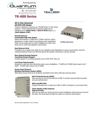 TR-600 Series
All-in-One Advanced
AP/PtP/CPE Model
Tranzeo is pleased to announce our TR-600f Series 2.4 GHz indoor
products. These integrated fully functioning radios can be
configured as an Access Point, a Point to Point bridge, or a
Client Adapter (CPE).

Overall Features:
Controllable High Gain Output
Radios have between +23dBm and +27dBm maximum output,
depending on model. Great for long distance client applications.                    TR-600f model shown.
Power can be scaled back for closer installations to avoid noise
issues and to meet local regulatory requirements.

Dual Ethernet Ports
This allows you to daisy-chain radios at your installation sites (depending on power requirements). Great for
installing peripheral Power over Ethernet devices like weather monitoring or security cameras.

More Robust Routing Features
Tunneling Protocol Support
Includes support for tunneling protocols such as VPN, PPTP, RSA, etc.

Low Power Requirements
Excellent for solar and other alternative power source installations. TR-600f and TR-660f radios require only 7
Watts. TR-650f radios require only 24 Watts.

Access Point Features:
Wireless Distribution System (WDS)
WDS allows Access Points to be wirelessly connected to each other while also servicing clients.

                                  Wi-Fi Protected Access (WPA)
                                  WPA improves on the security features of WEP. It includes improved data encryption
                                  and user authentication.

                                  WPA and WEP LEDs
                                  Outside LEDs allow you to easily see if WEP or WPA is activated on your Access Point.

                                  Client Adapter (CPE) Features:
                                  Alignment LEDs
                                  Now you can align your client and point to point installations without having to log into
                                  the radio. Get visual signal strength at a glance by using this great feature.




Not all channels approved for use in all areas.




                                           19473 Fraser Way, Pitt Meadows, BC, Canada V3Y 2V4
                         T: 604.460.6002 • F: 604.460.6005 • Toll Free: 1.866.872.6936 • Website: www.tranzeo.com
                                       © Tranzeo Wireless Technologies. All rights reserved. E & OE.
                                                                                                                    TR0062-4
 