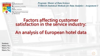 Factors affecting customer
satisfaction in the service industry:
An analysis of European hotel data
1
Program: Master of Data Science
TTR6124 Statistical Methods for Data Analytics - Assignment 3
Students:
Matric No.:
Matric No.:
Matric No.:
 