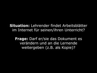 Situation: Lehrender findet Arbeitsblätter
im Internet für seinen/ihren Unterricht? 
Frage: Darf er/sie das Dokument es
verändern und an die Lernende
weitergeben (z.B. als Kopie)?
 
