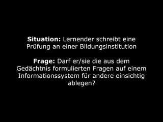 Situation: Lernender schreibt eine
Prüfung an einer Bildungsinstitution 
Frage: Darf er/sie die aus dem
Gedächtnis formulierten Fragen auf einem
Informationssystem für andere einsichtig
ablegen?
 