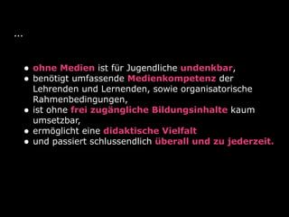 ...
• ohne Medien ist für Jugendliche undenkbar,
• benötigt umfassende Medienkompetenz der
Lehrenden und Lernenden, sowie organisatorische
Rahmenbedingungen,
• ist ohne frei zugängliche Bildungsinhalte kaum
umsetzbar,
• ermöglicht eine didaktische Vielfalt
• und passiert schlussendlich überall und zu jederzeit.
 