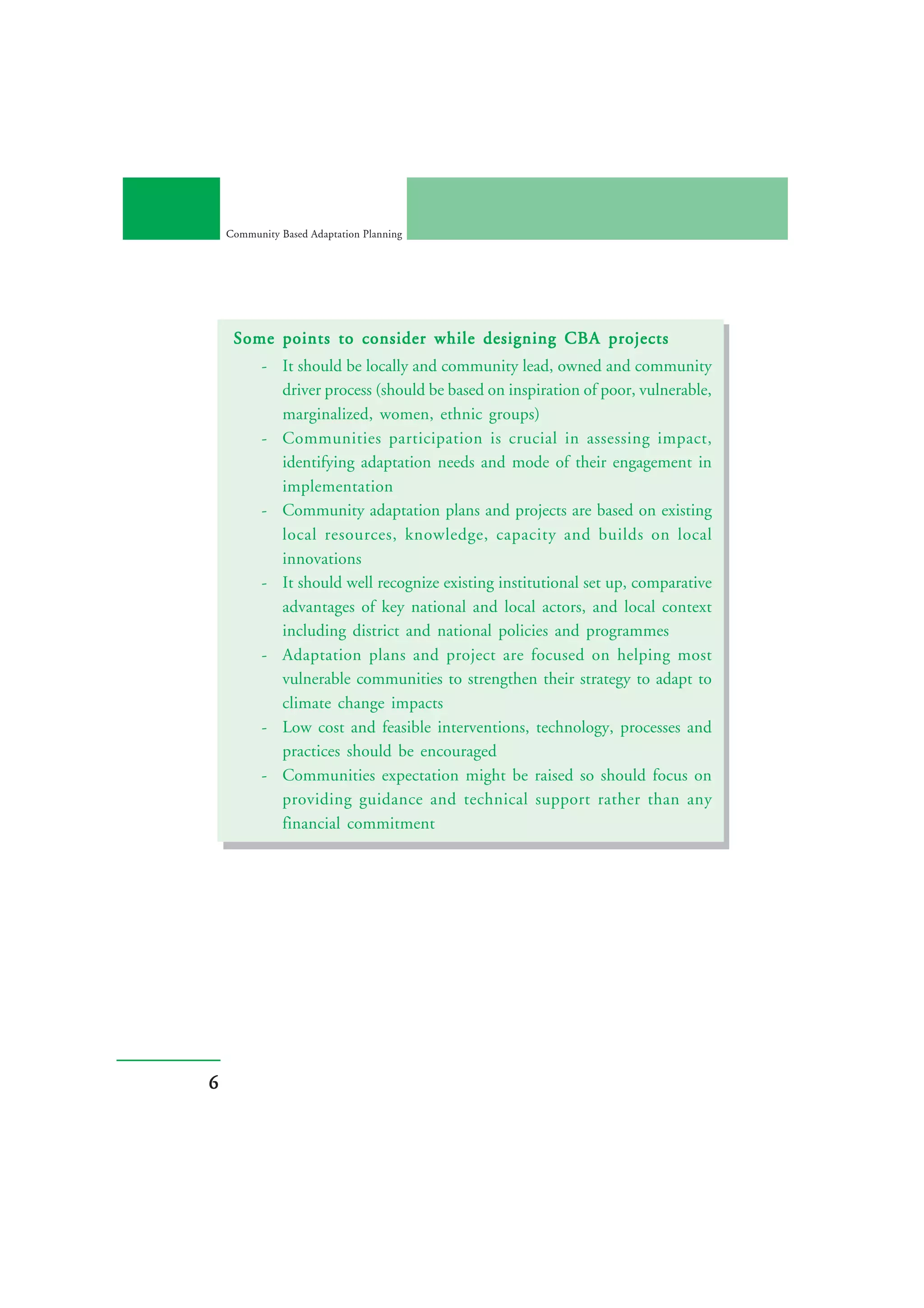 Community Based Adaptation Planning




     Some points to consider while designing CBA projects
           - It should be locally and community lead, owned and community
             driver process (should be based on inspiration of poor, vulnerable,
             marginalized, women, ethnic groups)
           - Communities participation is crucial in assessing impact,
             identifying adaptation needs and mode of their engagement in
             implementation
           - Community adaptation plans and projects are based on existing
             local resources, knowledge, capacity and builds on local
             innovations
           - It should well recognize existing institutional set up, comparative
             advantages of key national and local actors, and local context
             including district and national policies and programmes
           - Adaptation plans and project are focused on helping most
             vulnerable communities to strengthen their strategy to adapt to
             climate change impacts
           - Low cost and feasible interventions, technology, processes and
             practices should be encouraged
           - Communities expectation might be raised so should focus on
             providing guidance and technical support rather than any
             financial commitment




6
 
