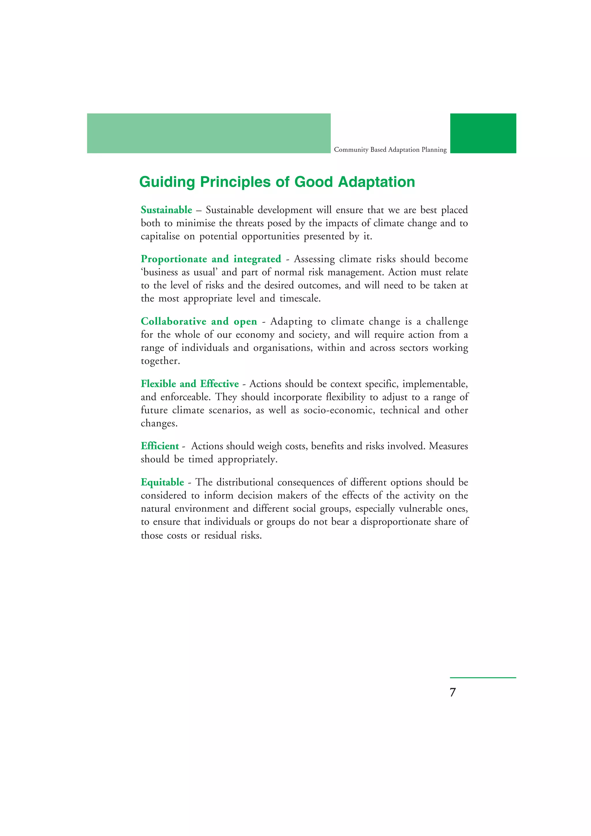 Community Based Adaptation Planning




Guiding Principles of Good Adaptation
Sustainable – Sustainable development will ensure that we are best placed
both to minimise the threats posed by the impacts of climate change and to
capitalise on potential opportunities presented by it.

Proportionate and integrated - Assessing climate risks should become
‘business as usual’ and part of normal risk management. Action must relate
to the level of risks and the desired outcomes, and will need to be taken at
the most appropriate level and timescale.

Collaborative and open - Adapting to climate change is a challenge
for the whole of our economy and society, and will require action from a
range of individuals and organisations, within and across sectors working
together.

Flexible and Effective - Actions should be context specific, implementable,
and enforceable. They should incorporate flexibility to adjust to a range of
future climate scenarios, as well as socio-economic, technical and other
changes.

Efficient - Actions should weigh costs, benefits and risks involved. Measures
should be timed appropriately.

Equitable - The distributional consequences of different options should be
considered to inform decision makers of the effects of the activity on the
natural environment and different social groups, especially vulnerable ones,
to ensure that individuals or groups do not bear a disproportionate share of
those costs or residual risks.




                                                                                   7
 