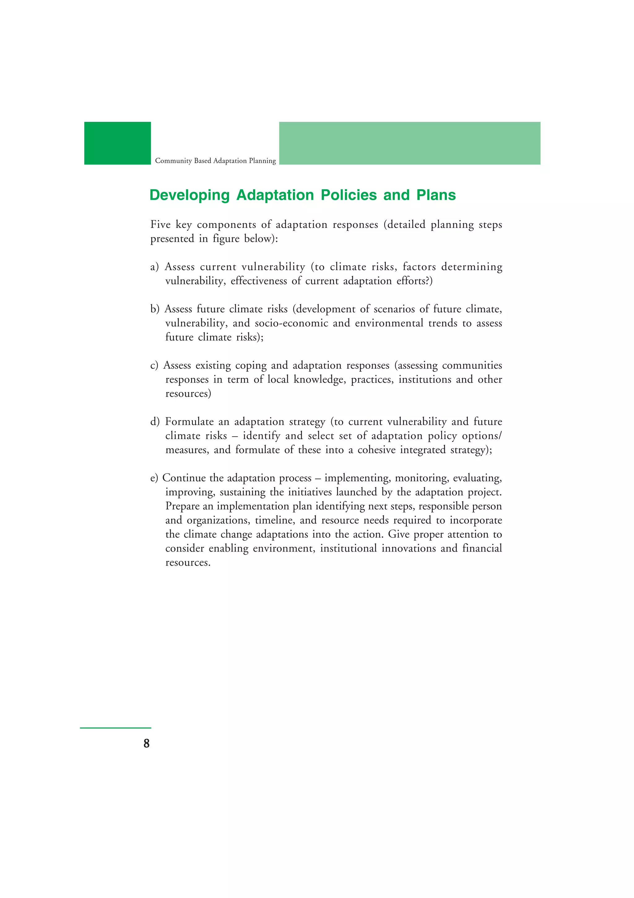 Community Based Adaptation Planning



Developing Adaptation Policies and Plans
    Five key components of adaptation responses (detailed planning steps
    presented in figure below):

    a) Assess current vulnerability (to climate risks, factors determining
       vulnerability, effectiveness of current adaptation efforts?)

    b) Assess future climate risks (development of scenarios of future climate,
       vulnerability, and socio-economic and environmental trends to assess
       future climate risks);

    c) Assess existing coping and adaptation responses (assessing communities
       responses in term of local knowledge, practices, institutions and other
       resources)

    d) Formulate an adaptation strategy (to current vulnerability and future
       climate risks – identify and select set of adaptation policy options/
       measures, and formulate of these into a cohesive integrated strategy);

    e) Continue the adaptation process – implementing, monitoring, evaluating,
       improving, sustaining the initiatives launched by the adaptation project.
       Prepare an implementation plan identifying next steps, responsible person
       and organizations, timeline, and resource needs required to incorporate
       the climate change adaptations into the action. Give proper attention to
       consider enabling environment, institutional innovations and financial
       resources.




8
 