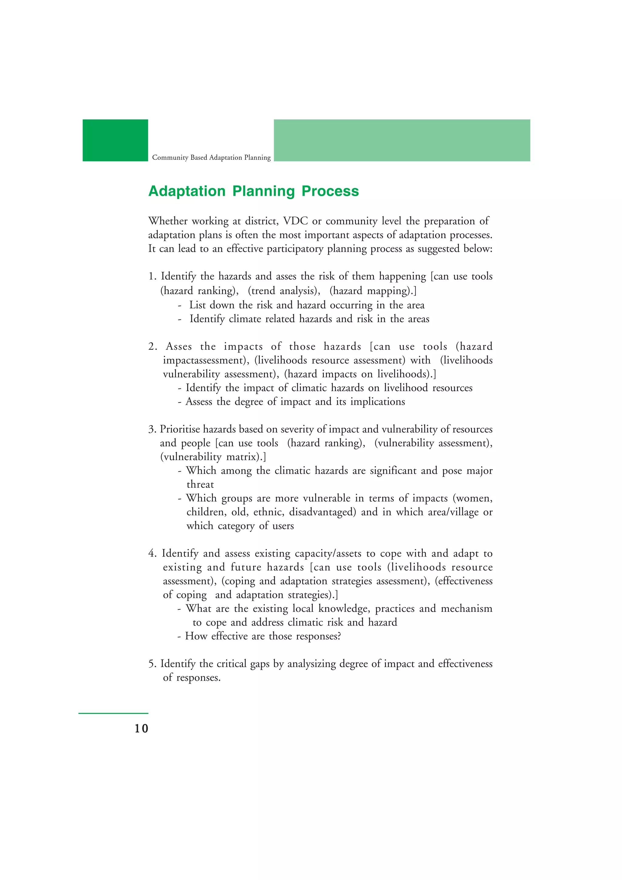 Community Based Adaptation Planning



 Adaptation Planning Process
 Whether working at district, VDC or community level the preparation of
 adaptation plans is often the most important aspects of adaptation processes.
 It can lead to an effective participatory planning process as suggested below:

 1. Identify the hazards and asses the risk of them happening [can use tools
    (hazard ranking), (trend analysis), (hazard mapping).]
        - List down the risk and hazard occurring in the area
        - Identify climate related hazards and risk in the areas

 2. Asses the impacts of those hazards [can use tools (hazard
    impactassessment), (livelihoods resource assessment) with (livelihoods
    vulnerability assessment), (hazard impacts on livelihoods).]
       - Identify the impact of climatic hazards on livelihood resources
       - Assess the degree of impact and its implications

 3. Prioritise hazards based on severity of impact and vulnerability of resources
    and people [can use tools (hazard ranking), (vulnerability assessment),
    (vulnerability matrix).]
        - Which among the climatic hazards are significant and pose major
          threat
        - Which groups are more vulnerable in terms of impacts (women,
          children, old, ethnic, disadvantaged) and in which area/village or
          which category of users

 4. Identify and assess existing capacity/assets to cope with and adapt to
    existing and future hazards [can use tools (livelihoods resource
    assessment), (coping and adaptation strategies assessment), (effectiveness
    of coping and adaptation strategies).]
       - What are the existing local knowledge, practices and mechanism
           to cope and address climatic risk and hazard
       - How effective are those responses?

 5. Identify the critical gaps by analysizing degree of impact and effectiveness
     of responses.



10
 