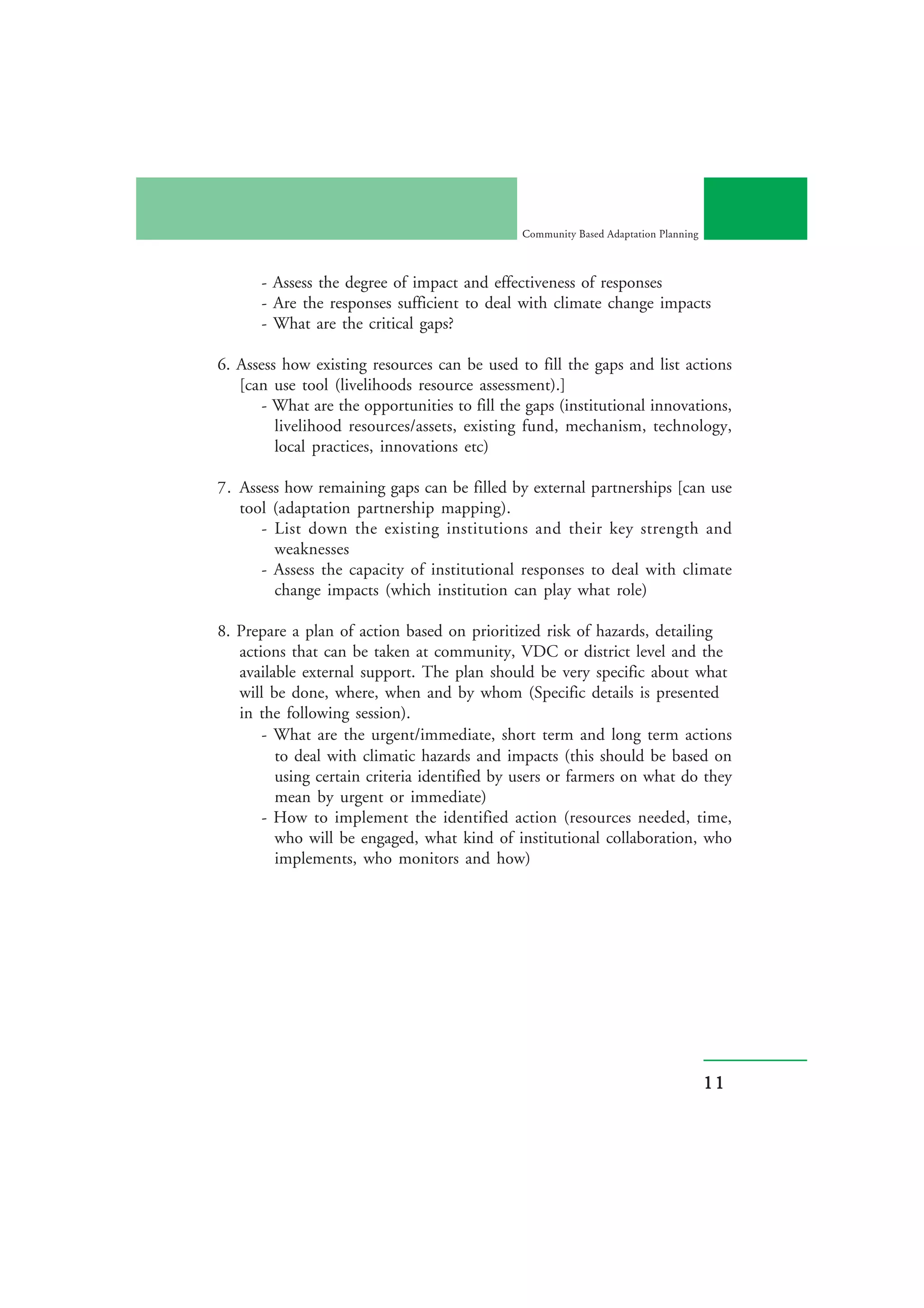 Community Based Adaptation Planning



      - Assess the degree of impact and effectiveness of responses
      - Are the responses sufficient to deal with climate change impacts
      - What are the critical gaps?

6. Assess how existing resources can be used to fill the gaps and list actions
   [can use tool (livelihoods resource assessment).]
       - What are the opportunities to fill the gaps (institutional innovations,
         livelihood resources/assets, existing fund, mechanism, technology,
         local practices, innovations etc)

7. Assess how remaining gaps can be filled by external partnerships [can use
   tool (adaptation partnership mapping).
      - List down the existing institutions and their key strength and
        weaknesses
      - Assess the capacity of institutional responses to deal with climate
        change impacts (which institution can play what role)

8. Prepare a plan of action based on prioritized risk of hazards, detailing
   actions that can be taken at community, VDC or district level and the
   available external support. The plan should be very specific about what
   will be done, where, when and by whom (Specific details is presented
   in the following session).
       - What are the urgent/immediate, short term and long term actions
         to deal with climatic hazards and impacts (this should be based on
         using certain criteria identified by users or farmers on what do they
         mean by urgent or immediate)
       - How to implement the identified action (resources needed, time,
         who will be engaged, what kind of institutional collaboration, who
         implements, who monitors and how)




                                                                                     11
 