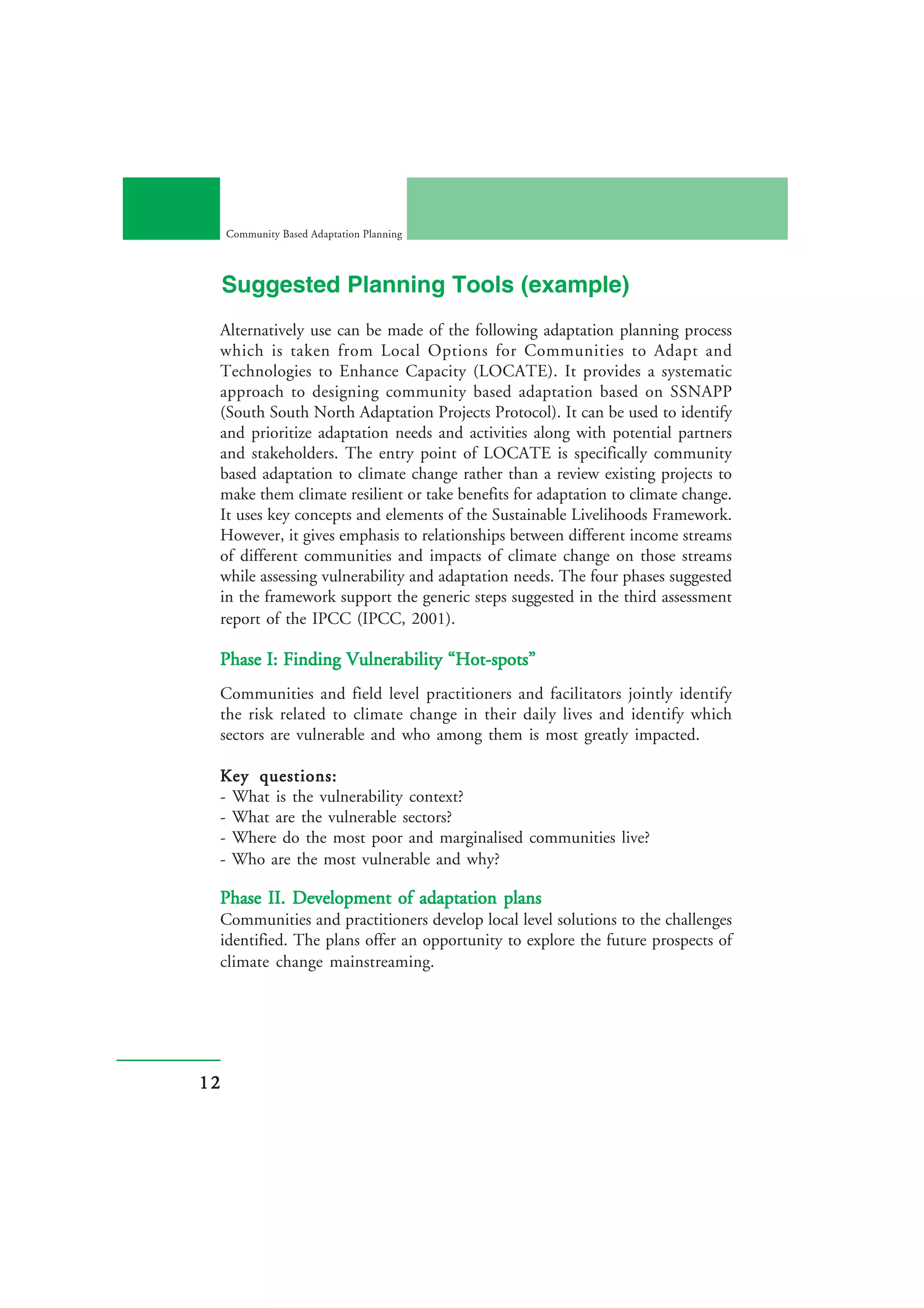 Community Based Adaptation Planning




     Suggested Planning Tools (example)
 Alternatively use can be made of the following adaptation planning process
 which is taken from Local Options for Communities to Adapt and
 Technologies to Enhance Capacity (LOCATE). It provides a systematic
 approach to designing community based adaptation based on SSNAPP
 (South South North Adaptation Projects Protocol). It can be used to identify
 and prioritize adaptation needs and activities along with potential partners
 and stakeholders. The entry point of LOCATE is specifically community
 based adaptation to climate change rather than a review existing projects to
 make them climate resilient or take benefits for adaptation to climate change.
 It uses key concepts and elements of the Sustainable Livelihoods Framework.
 However, it gives emphasis to relationships between different income streams
 of different communities and impacts of climate change on those streams
 while assessing vulnerability and adaptation needs. The four phases suggested
 in the framework support the generic steps suggested in the third assessment
 report of the IPCC (IPCC, 2001).

 Phase I: Finding Vulnerability “Hot-spots”
 Communities and field level practitioners and facilitators jointly identify
 the risk related to climate change in their daily lives and identify which
 sectors are vulnerable and who among them is most greatly impacted.

 Key questions:
 - What is the vulnerability context?
 - What are the vulnerable sectors?
 - Where do the most poor and marginalised communities live?
 - Who are the most vulnerable and why?

 Phase II. Development of adaptation plans
 Communities and practitioners develop local level solutions to the challenges
 identified. The plans offer an opportunity to explore the future prospects of
 climate change mainstreaming.




12
 