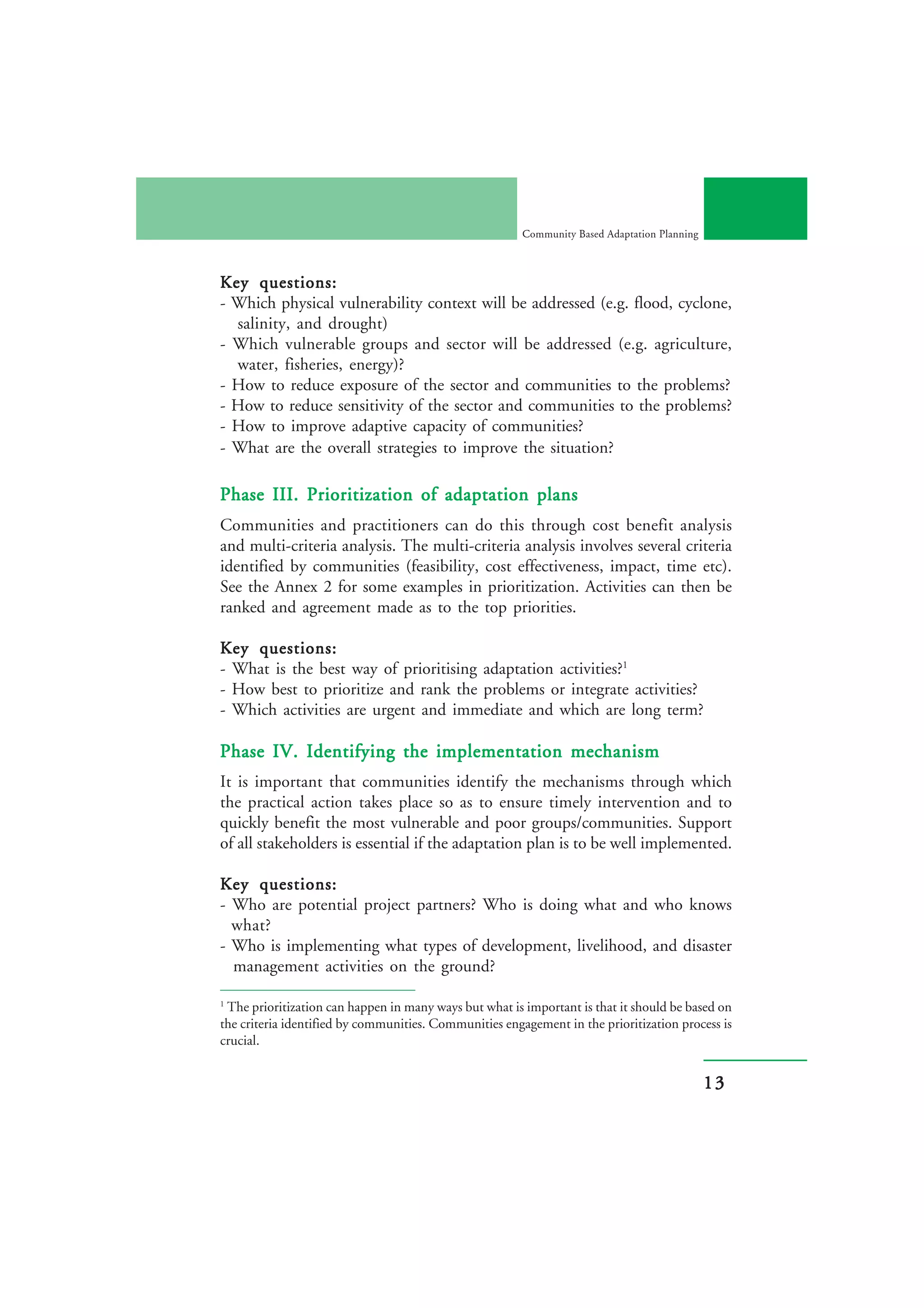 Community Based Adaptation Planning



Key questions:
- Which physical vulnerability context will be addressed (e.g. flood, cyclone,
  salinity, and drought)
- Which vulnerable groups and sector will be addressed (e.g. agriculture,
  water, fisheries, energy)?
- How to reduce exposure of the sector and communities to the problems?
- How to reduce sensitivity of the sector and communities to the problems?
- How to improve adaptive capacity of communities?
- What are the overall strategies to improve the situation?

Phase III. Prioritization of adaptation plans
Communities and practitioners can do this through cost benefit analysis
and multi-criteria analysis. The multi-criteria analysis involves several criteria
identified by communities (feasibility, cost effectiveness, impact, time etc).
See the Annex 2 for some examples in prioritization. Activities can then be
ranked and agreement made as to the top priorities.

Key questions:
- What is the best way of prioritising adaptation activities?1
- How best to prioritize and rank the problems or integrate activities?
- Which activities are urgent and immediate and which are long term?

Phase IV. Identifying the implementation mechanism
It is important that communities identify the mechanisms through which
the practical action takes place so as to ensure timely intervention and to
quickly benefit the most vulnerable and poor groups/communities. Support
of all stakeholders is essential if the adaptation plan is to be well implemented.

Key questions:
- Who are potential project partners? Who is doing what and who knows
  what?
- Who is implementing what types of development, livelihood, and disaster
  management activities on the ground?

1
 The prioritization can happen in many ways but what is important is that it should be based on
the criteria identified by communities. Communities engagement in the prioritization process is
crucial.


                                                                                              13
 