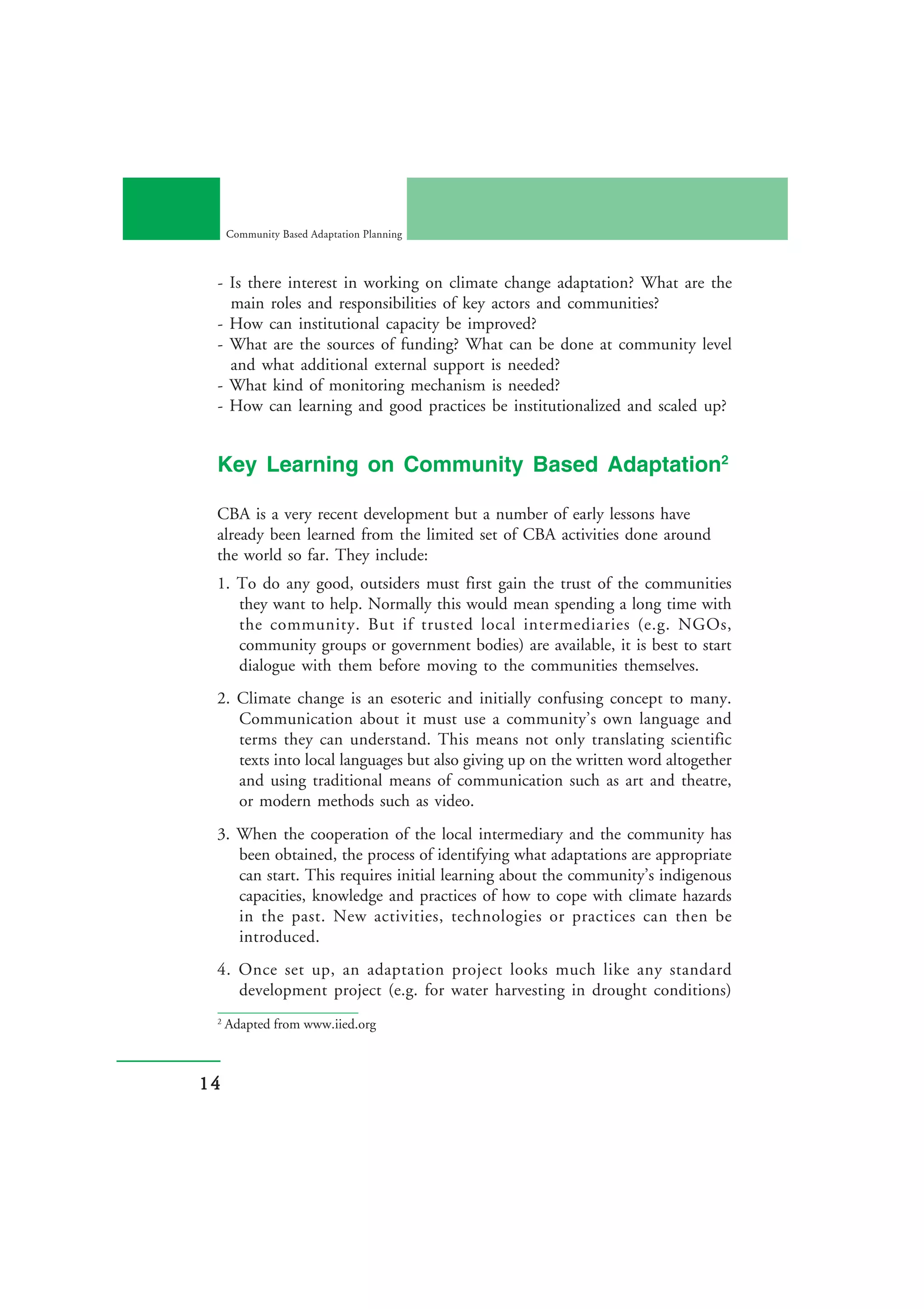 Community Based Adaptation Planning



 - Is there interest in working on climate change adaptation? What are the
   main roles and responsibilities of key actors and communities?
 - How can institutional capacity be improved?
 - What are the sources of funding? What can be done at community level
   and what additional external support is needed?
 - What kind of monitoring mechanism is needed?
 - How can learning and good practices be institutionalized and scaled up?


 Key Learning on Community Based Adaptation2

 CBA is a very recent development but a number of early lessons have
 already been learned from the limited set of CBA activities done around
 the world so far. They include:
 1. To do any good, outsiders must first gain the trust of the communities
    they want to help. Normally this would mean spending a long time with
    the community. But if trusted local intermediaries (e.g. NGOs,
    community groups or government bodies) are available, it is best to start
    dialogue with them before moving to the communities themselves.
 2. Climate change is an esoteric and initially confusing concept to many.
    Communication about it must use a community’s own language and
    terms they can understand. This means not only translating scientific
    texts into local languages but also giving up on the written word altogether
    and using traditional means of communication such as art and theatre,
    or modern methods such as video.
 3. When the cooperation of the local intermediary and the community has
    been obtained, the process of identifying what adaptations are appropriate
    can start. This requires initial learning about the community’s indigenous
    capacities, knowledge and practices of how to cope with climate hazards
    in the past. New activities, technologies or practices can then be
    introduced.
 4. Once set up, an adaptation project looks much like any standard
    development project (e.g. for water harvesting in drought conditions)
 2
     Adapted from www.iied.org



14
 