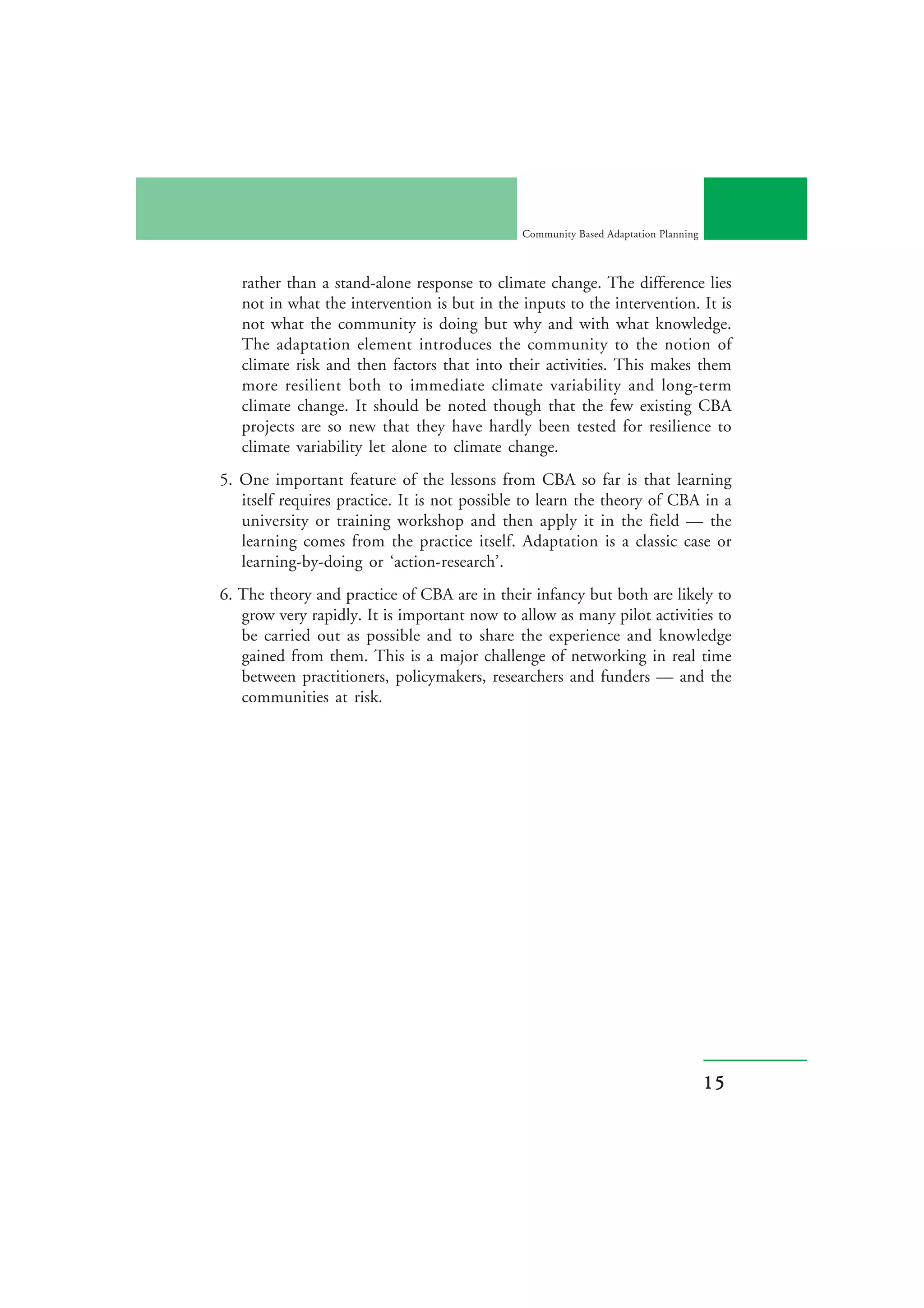 Community Based Adaptation Planning



   rather than a stand-alone response to climate change. The difference lies
   not in what the intervention is but in the inputs to the intervention. It is
   not what the community is doing but why and with what knowledge.
   The adaptation element introduces the community to the notion of
   climate risk and then factors that into their activities. This makes them
   more resilient both to immediate climate variability and long-term
   climate change. It should be noted though that the few existing CBA
   projects are so new that they have hardly been tested for resilience to
   climate variability let alone to climate change.
5. One important feature of the lessons from CBA so far is that learning
   itself requires practice. It is not possible to learn the theory of CBA in a
   university or training workshop and then apply it in the field — the
   learning comes from the practice itself. Adaptation is a classic case or
   learning-by-doing or ‘action-research’.
6. The theory and practice of CBA are in their infancy but both are likely to
   grow very rapidly. It is important now to allow as many pilot activities to
   be carried out as possible and to share the experience and knowledge
   gained from them. This is a major challenge of networking in real time
   between practitioners, policymakers, researchers and funders — and the
   communities at risk.




                                                                                    15
 