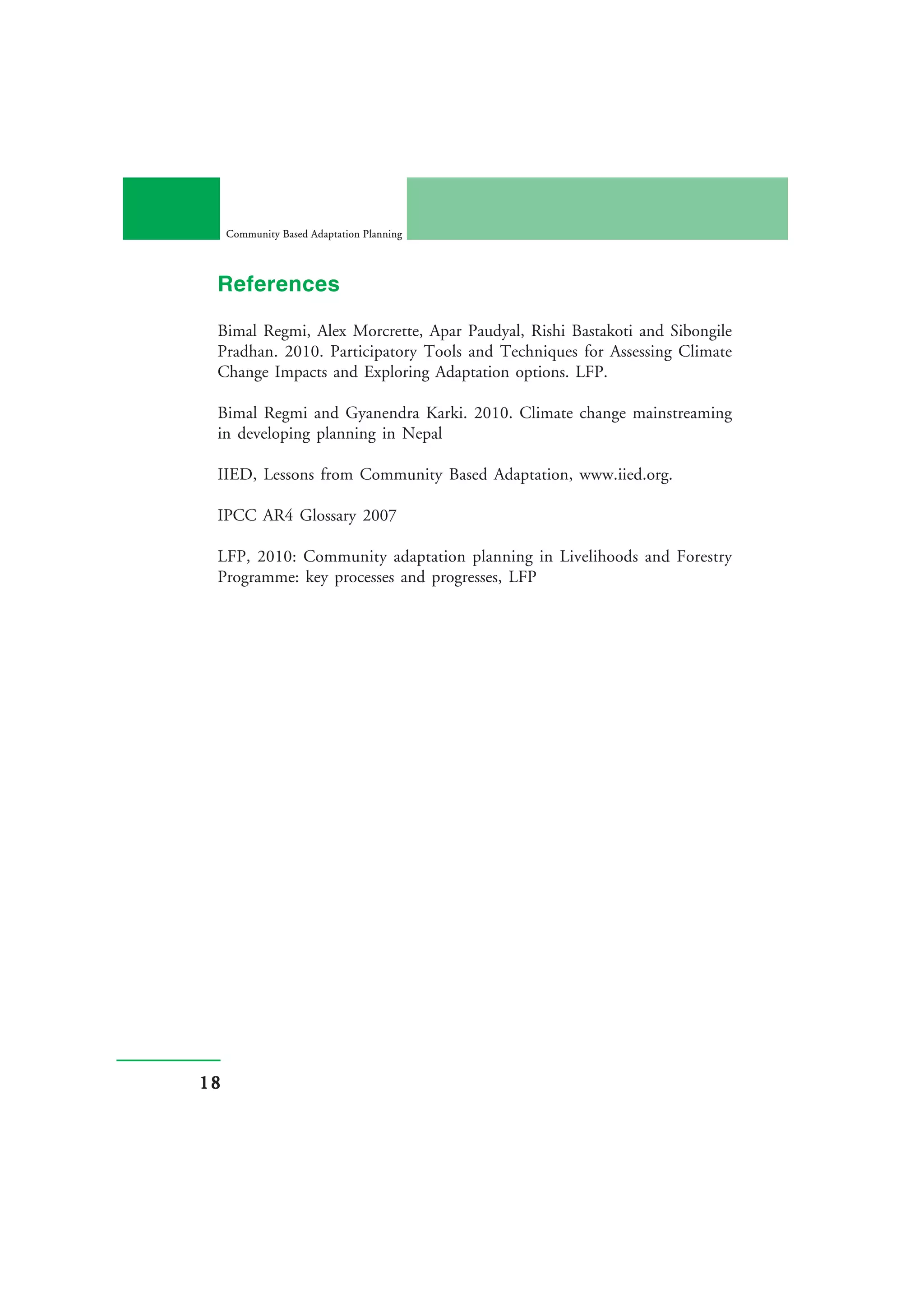 Community Based Adaptation Planning



 References

 Bimal Regmi, Alex Morcrette, Apar Paudyal, Rishi Bastakoti and Sibongile
 Pradhan. 2010. Participatory Tools and Techniques for Assessing Climate
 Change Impacts and Exploring Adaptation options. LFP.

 Bimal Regmi and Gyanendra Karki. 2010. Climate change mainstreaming
 in developing planning in Nepal

 IIED, Lessons from Community Based Adaptation, www.iied.org.

 IPCC AR4 Glossary 2007

 LFP, 2010: Community adaptation planning in Livelihoods and Forestry
 Programme: key processes and progresses, LFP




18
 